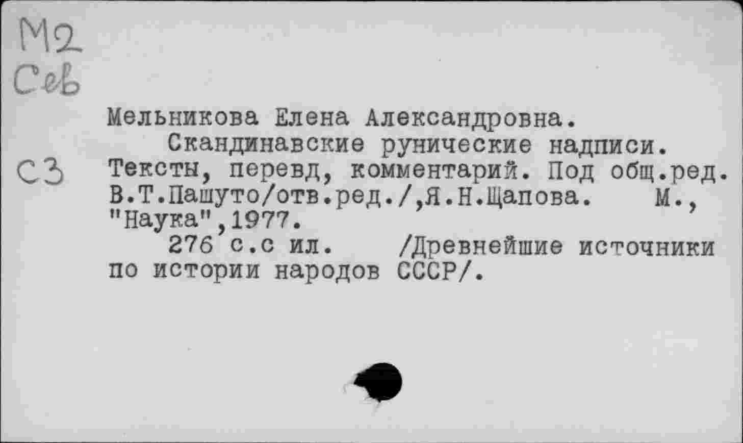 ﻿Ml
CM
Мельникова Елена Александровна.
Скандинавские рунические надписи.
Q3 Тексты, перевд, комментарий. Под общ.ред. В.Т.Пашуто/отв.ред./,Я.Н.Щапова. М., ’’Наука”, 1977.
276 с.с ил. /Древнейшие источники по истории народов СССР/.